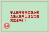 早上能不能喝灵芝水呢女生女生早上适合饮用灵芝水吗？)