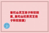 普陀山灵芝孢子粉软胶囊_普陀山优质灵芝孢子粉软胶囊)