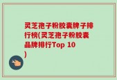 灵芝孢子粉胶囊牌子排行榜(灵芝孢子粉胶囊品牌排行Top 10)