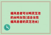 痛风患者可以喝灵芝泡的水吗女性(适合女性痛风患者的灵芝泡水)