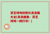 灵芝炖鸡的照片高清图大全(高清图集：灵芝炖鸡一网打尽！)