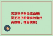 灵芝孢子粉治高血糖(灵芝孢子粉能有效治疗高血糖，推荐使用)
