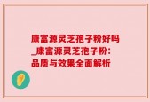 康富源灵芝孢子粉好吗_康富源灵芝孢子粉：品质与效果全面解析