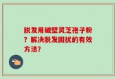 脱发用破壁灵芝孢子粉？解决脱发困扰的有效方法？