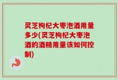 灵芝枸杞大枣泡酒用量多少(灵芝枸杞大枣泡酒的酒精用量该如何控制)