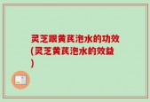 灵芝跟黄芪泡水的功效(灵芝黄芪泡水的效益)