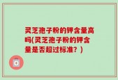 灵芝孢子粉的钾含量高吗(灵芝孢子粉的钾含量是否超过标准？)