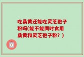 吃桑黄还能吃灵芝孢子粉吗(能不能同时食用桑黄和灵芝孢子粉？)