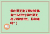常吃灵芝孢子粉对身体有什么好处(常吃灵芝孢子粉的好处，你知道吗？)