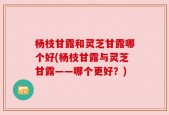 杨枝甘露和灵芝甘露哪个好(杨枝甘露与灵芝甘露——哪个更好？)