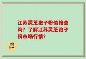 江苏灵芝孢子粉价格查询？了解江苏灵芝孢子粉市场行情？