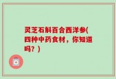 灵芝石斛百合西洋参(四种中药食材，你知道吗？)