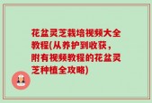 花盆灵芝栽培视频大全教程(从养护到收获，附有视频教程的花盆灵芝种植全攻略)