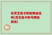 吃灵芝孢子粉能降血压吗(灵芝孢子粉可降低血压)