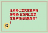 北京同仁堂灵芝孢子粉好用嘛(北京同仁堂灵芝孢子粉的效果如何？)