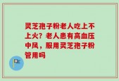 灵芝孢子粉老人吃上不上火？老人患有高血压中风，服用灵芝孢子粉管用吗