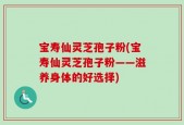 宝寿仙灵芝孢子粉(宝寿仙灵芝孢子粉——滋养身体的好选择)