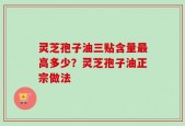 灵芝孢子油三贴含量最高多少？灵芝孢子油正宗做法