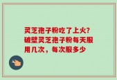 灵芝孢子粉吃了上火？破壁灵芝孢子粉每天服用几次，每次服多少