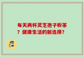 每天两杯灵芝孢子粉茶？健康生活的新选择？