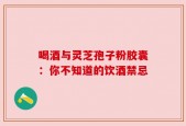 喝酒与灵芝孢子粉胶囊：你不知道的饮酒禁忌