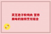 灵芝孢子粉炖肉 营养美味的独特烹饪组合