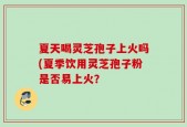 夏天喝灵芝孢子上火吗(夏季饮用灵芝孢子粉是否易上火？