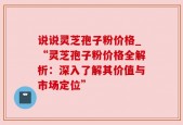 说说灵芝孢子粉价格_“灵芝孢子粉价格全解析：深入了解其价值与市场定位”
