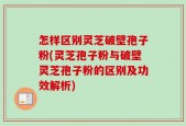 怎样区别灵芝破壁孢子粉(灵芝孢子粉与破壁灵芝孢子粉的区别及功效解析)