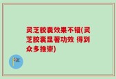 灵芝胶囊效果不错(灵芝胶囊显著功效 得到众多推崇)