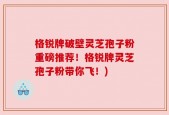 格锐牌破壁灵芝孢子粉重磅推荐！格锐牌灵芝孢子粉带你飞！)