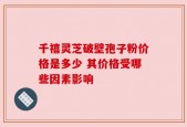 千禧灵芝破壁孢子粉价格是多少 其价格受哪些因素影响