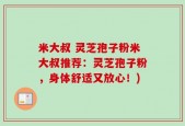 米大叔 灵芝孢子粉米大叔推荐：灵芝孢子粉，身体舒适又放心！)
