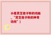 小度灵芝孢子粉的功能_“灵芝孢子粉的神奇功效”)