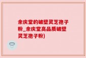 余庆堂的破壁灵芝孢子粉_余庆堂高品质破壁灵芝孢子粉)