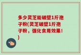 多少灵芝能破壁1斤孢子粉(灵芝破壁1斤孢子粉，强化食用效果！)