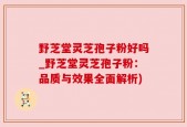 野芝堂灵芝孢子粉好吗_野芝堂灵芝孢子粉：品质与效果全面解析)