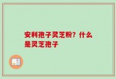 安利孢子灵芝粉？什么是灵芝孢子