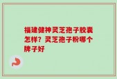 福建健神灵芝孢子胶囊怎样？灵芝孢子粉哪个牌子好