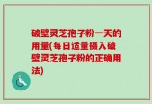 破壁灵芝孢子粉一天的用量(每日适量摄入破壁灵芝孢子粉的正确用法)