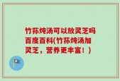 竹荪炖汤可以放灵芝吗百度百科(竹荪炖汤加灵芝，营养更丰富！)