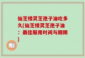 仙芝楼灵芝孢子油吃多久(仙芝楼灵芝孢子油：最佳服用时间与期限)