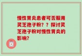 慢性胃炎患者可否服用灵芝孢子粉？？探讨灵芝孢子粉对慢性胃炎的影响？
