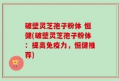 破壁灵芝孢子粉体 恒健(破壁灵芝孢子粉体：提高免疫力，恒健推荐)