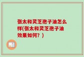 张太和灵芝孢子油怎么样(张太和灵芝孢子油效果如何？)