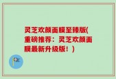 灵芝欢颜面膜至臻版(重磅推荐：灵芝欢颜面膜最新升级版！)