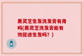 黑灵芝生发洗发膏有用吗(黑灵芝洗发膏能有效促进生发吗？)