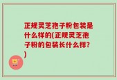 正规灵芝孢子粉包装是什么样的(正规灵芝孢子粉的包装长什么样？)