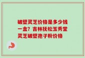 破壁灵芝价格是多少钱一盒？吉林抚松玉秀堂灵芝破壁孢子粉价格