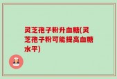 灵芝孢子粉升血糖(灵芝孢子粉可能提高血糖水平)